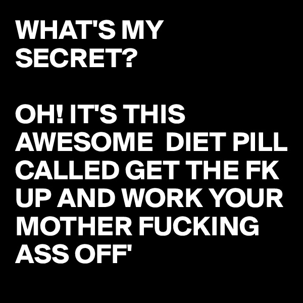 WHAT'S MY SECRET?

OH! IT'S THIS AWESOME  DIET PILL CALLED GET THE FK UP AND WORK YOUR MOTHER FUCKING ASS OFF'