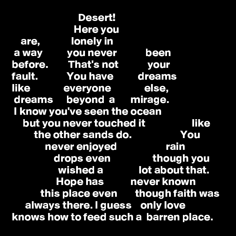                               Desert!
                            Here you 
    are,              lonely in
 a way           you never             been
before.         That's not             your 
fault.             You have           dreams
like               everyone               else,
 dreams      beyond  a       mirage.
 I know you've seen the ocean
     but you never touched it                     like     
          the other sands do.                      You 
               never enjoyed                      rain
                   drops even                   though you 
                     wished a                lot about that.
                    Hope has            never known    
             this place even        though faith was
      always there. I guess    only love 
knows how to feed such a  barren place. 
