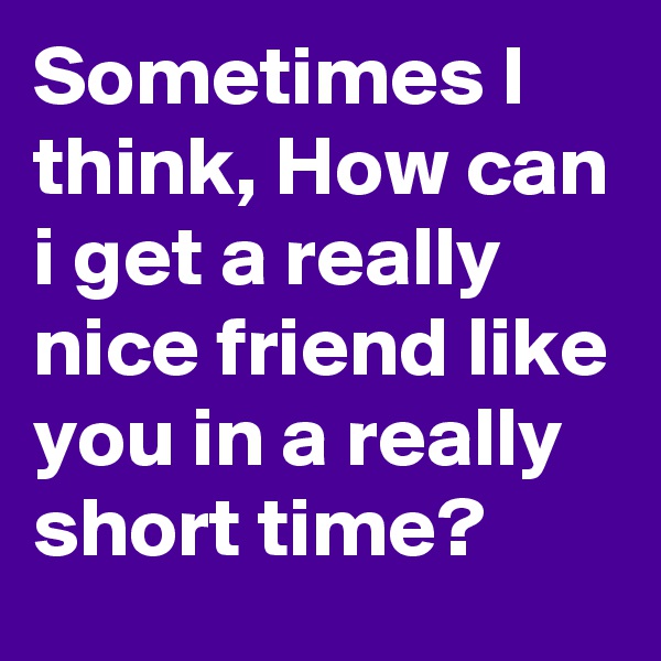 Sometimes I think, How can i get a really nice friend like you in a really short time? 