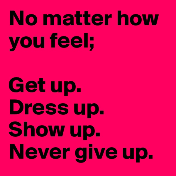 No matter how you feel;

Get up.
Dress up. 
Show up. 
Never give up. 