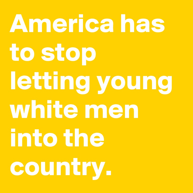 America has to stop letting young white men into the country.