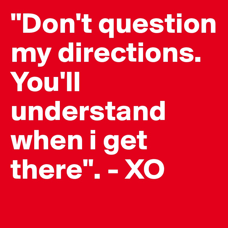 "Don't question my directions. You'll understand when i get there". - XO 