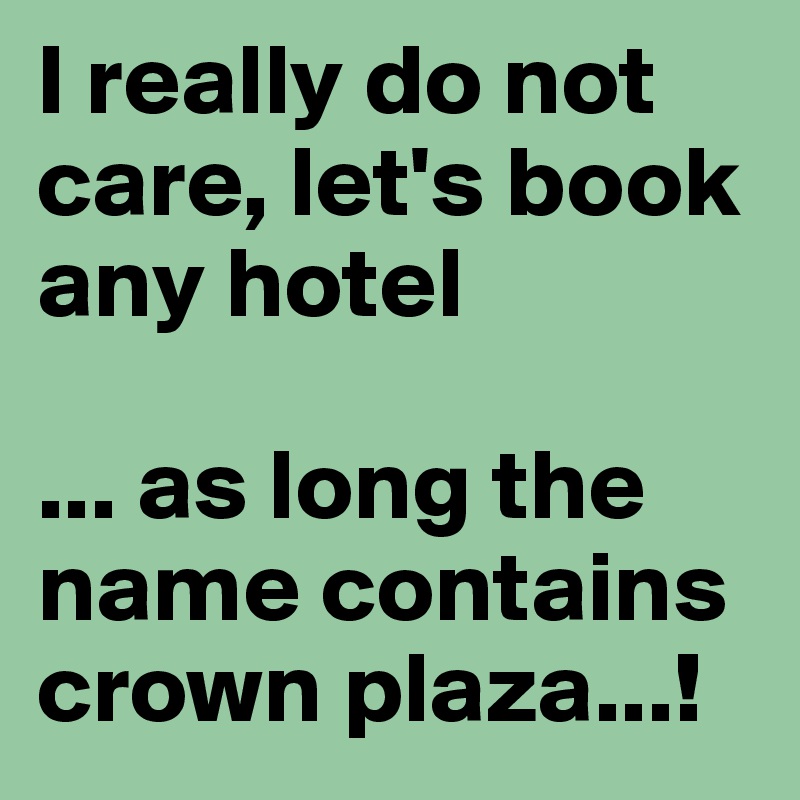 I really do not care, let's book any hotel

... as long the name contains crown plaza...!