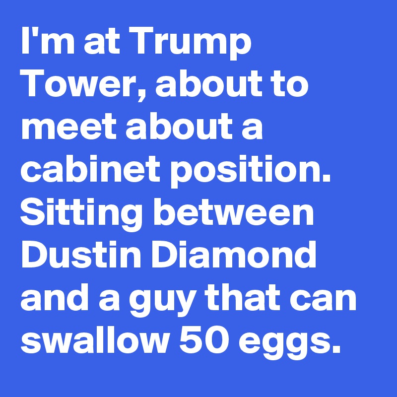 I'm at Trump Tower, about to meet about a cabinet position. Sitting between Dustin Diamond and a guy that can swallow 50 eggs.
