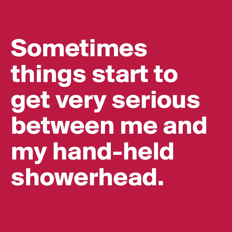 
Sometimes things start to get very serious between me and my hand-held showerhead.
