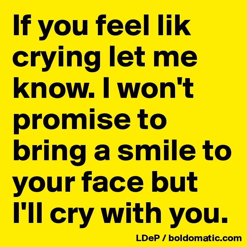 If you feel lik crying let me know. I won't promise to bring a smile to your face but I'll cry with you. 