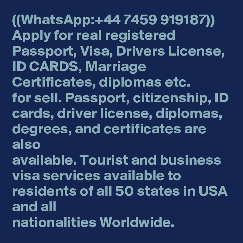 ((WhatsApp:+44 7459 919187)) Apply for real registered Passport, Visa, Drivers License, ID CARDS, Marriage Certificates, diplomas etc. 
for sell. Passport, citizenship, ID cards, driver license, diplomas, degrees, and certificates are also 
available. Tourist and business visa services available to residents of all 50 states in USA and all 
nationalities Worldwide.