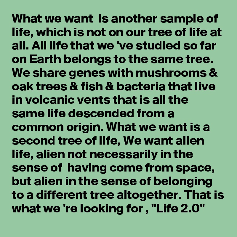 What we want  is another sample of life, which is not on our tree of life at all. All life that we 've studied so far on Earth belongs to the same tree. We share genes with mushrooms & oak trees & fish & bacteria that live in volcanic vents that is all the same life descended from a common origin. What we want is a second tree of life, We want alien life, alien not necessarily in the sense of  having come from space, but alien in the sense of belonging to a different tree altogether. That is what we 're looking for , "Life 2.0"