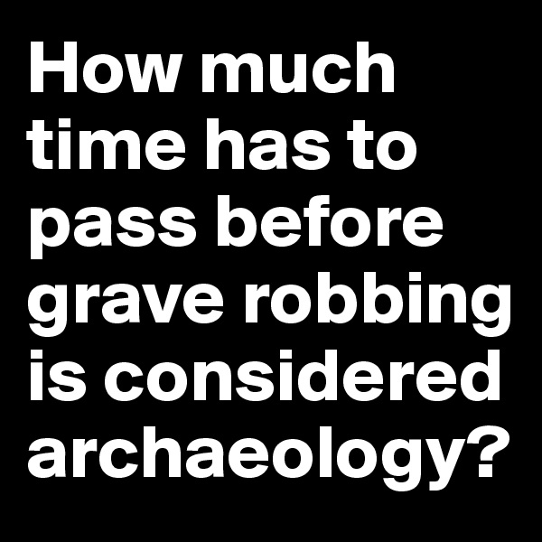 How much time has to pass before grave robbing is considered archaeology?