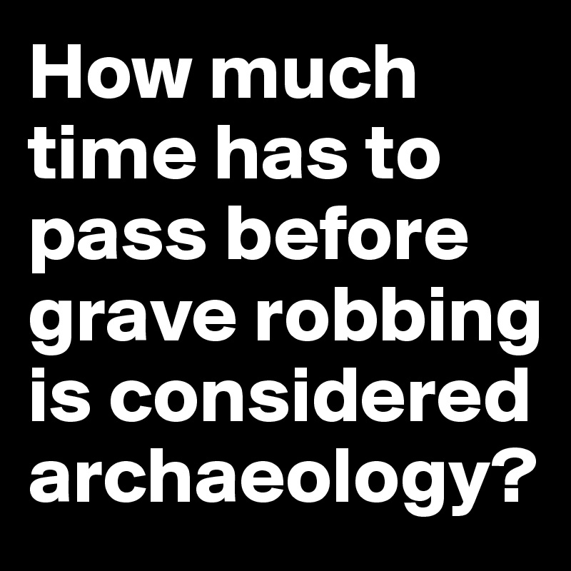 How much time has to pass before grave robbing is considered archaeology?