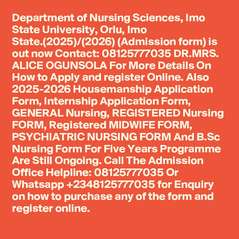 Department of Nursing Sciences, Imo State University, Orlu, Imo State.(2025)/(2026) (Admission form) is out now Contact: 08125777035 DR.MRS. ALICE OGUNSOLA For More Details On How to Apply and register Online. Also 2025-2026 Housemanship Application Form, Internship Application Form, GENERAL Nursing, REGISTERED Nursing FORM, Registered MIDWIFE FORM, PSYCHIATRIC NURSING FORM And B.Sc Nursing Form For Five Years Programme Are Still Ongoing. Call The Admission Office Helpline: 08125777035 Or Whatsapp +2348125777035 for Enquiry on how to purchase any of the form and register online.