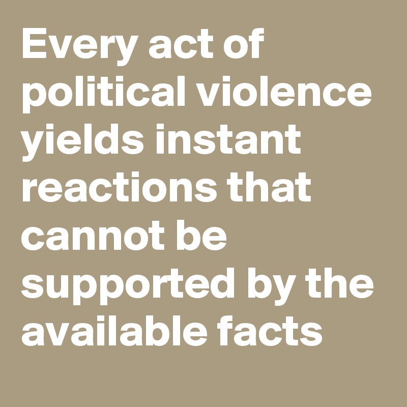 Every act of political violence yields instant reactions that cannot be supported by the available facts