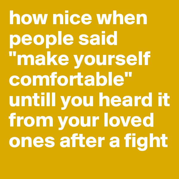 how nice when people said "make yourself comfortable" untill you heard it from your loved ones after a fight 