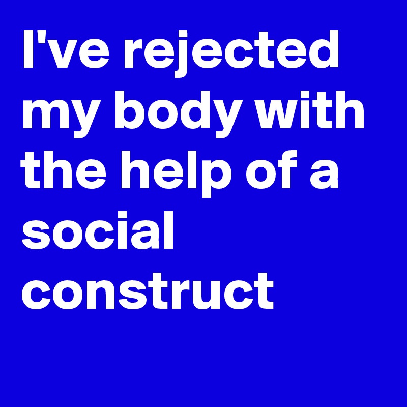 I've rejected my body with the help of a social construct