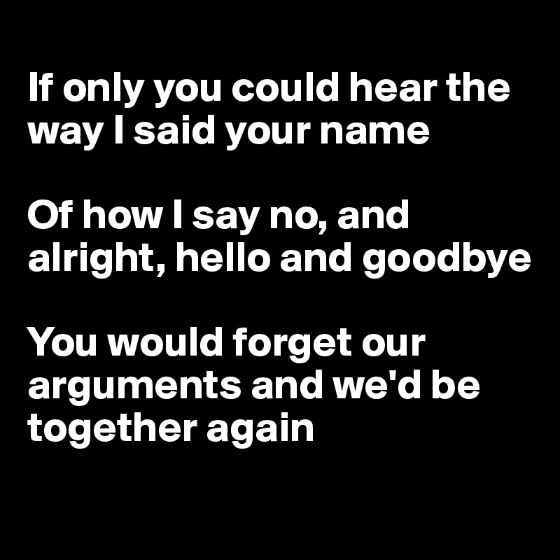 
If only you could hear the way I said your name

Of how I say no, and alright, hello and goodbye

You would forget our arguments and we'd be together again
