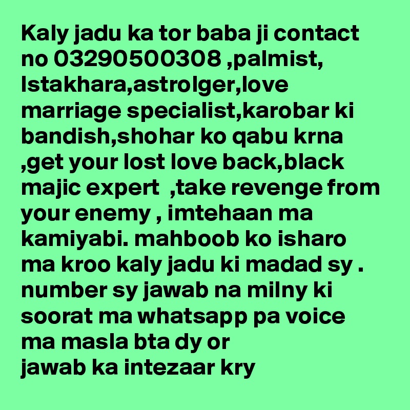 Kaly jadu ka tor baba ji contact no 03290500308 ,palmist, Istakhara,astrolger,love marriage specialist,karobar ki bandish,shohar ko qabu krna ,get your lost love back,black majic expert  ,take revenge from your enemy , imtehaan ma kamiyabi. mahboob ko isharo ma kroo kaly jadu ki madad sy .
number sy jawab na milny ki soorat ma whatsapp pa voice ma masla bta dy or jawab ka intezaar kry