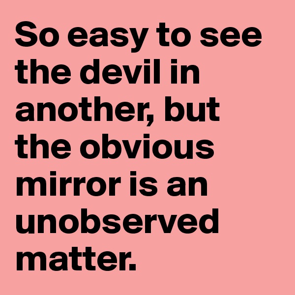 So easy to see the devil in another, but the obvious mirror is an unobserved matter. 