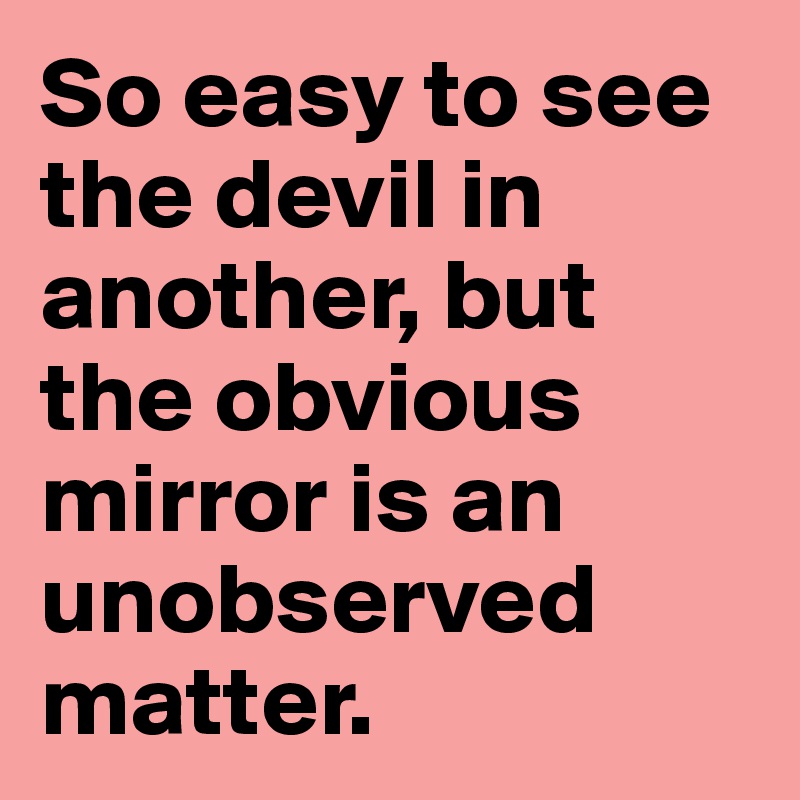 So easy to see the devil in another, but the obvious mirror is an unobserved matter. 