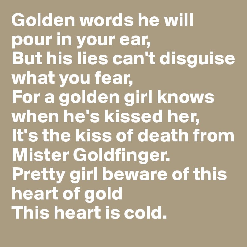 Golden words he will pour in your ear, 
But his lies can't disguise what you fear, 
For a golden girl knows when he's kissed her, 
It's the kiss of death from 
Mister Goldfinger. 
Pretty girl beware of this heart of gold 
This heart is cold. 