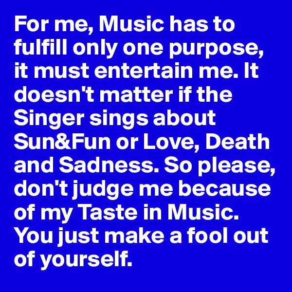 For me, Music has to fulfill only one purpose, it must entertain me. It doesn't matter if the Singer sings about Sun&Fun or Love, Death and Sadness. So please, don't judge me because of my Taste in Music. You just make a fool out of yourself.