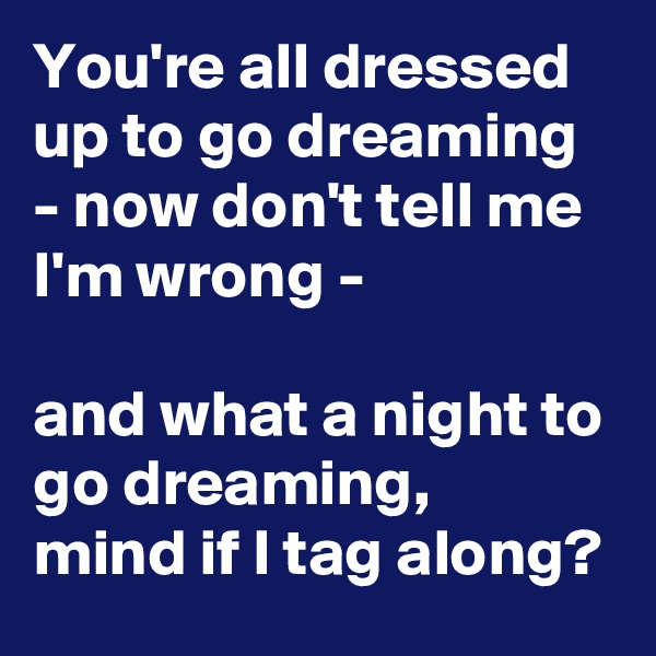 You're all dressed up to go dreaming - now don't tell me I'm wrong - 

and what a night to go dreaming,
mind if I tag along?