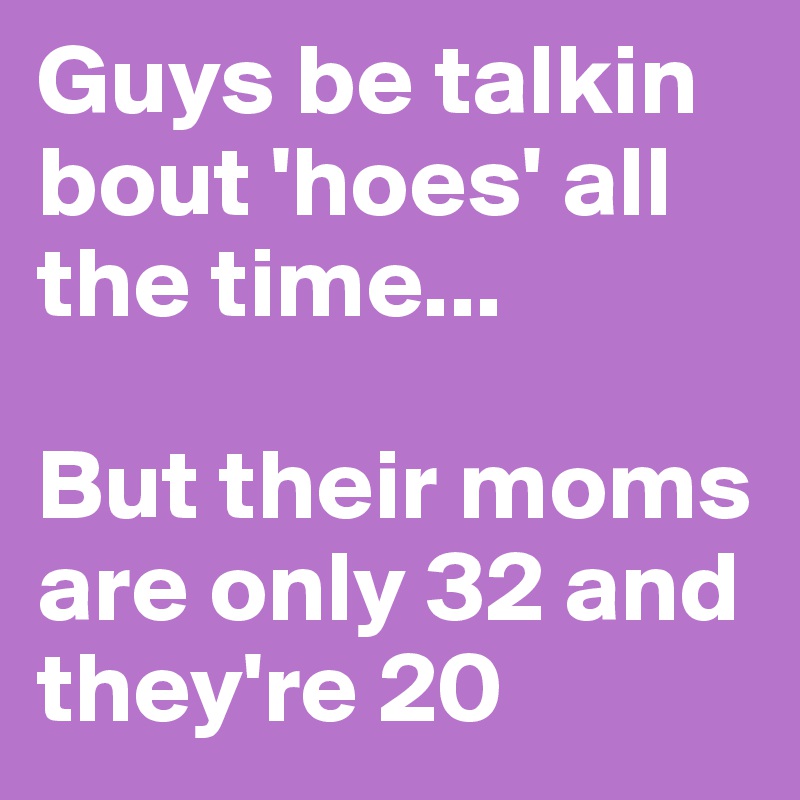 Guys be talkin bout 'hoes' all the time...

But their moms are only 32 and they're 20