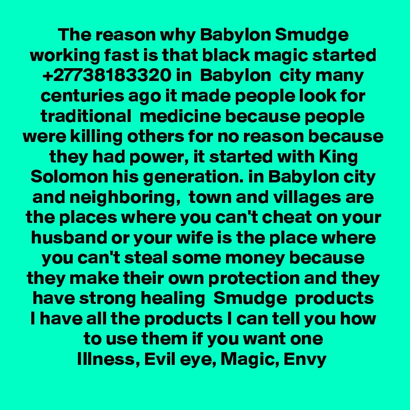 The reason why Babylon Smudge working fast is that black magic started +27738183320 in  Babylon  city many centuries ago it made people look for traditional  medicine because people were killing others for no reason because they had power, it started with King Solomon his generation. in Babylon city and neighboring,  town and villages are the places where you can't cheat on your husband or your wife is the place where you can't steal some money because they make their own protection and they have strong healing  Smudge  products
I have all the products I can tell you how to use them if you want one
Illness, Evil eye, Magic, Envy 
