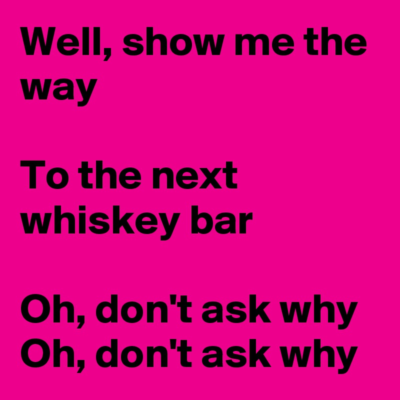Well, show me the way

To the next whiskey bar

Oh, don't ask why
Oh, don't ask why