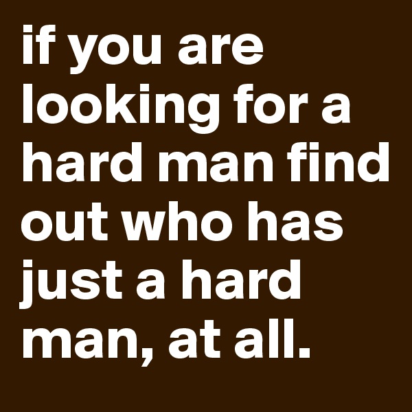 if you are looking for a hard man find out who has just a hard man, at all.