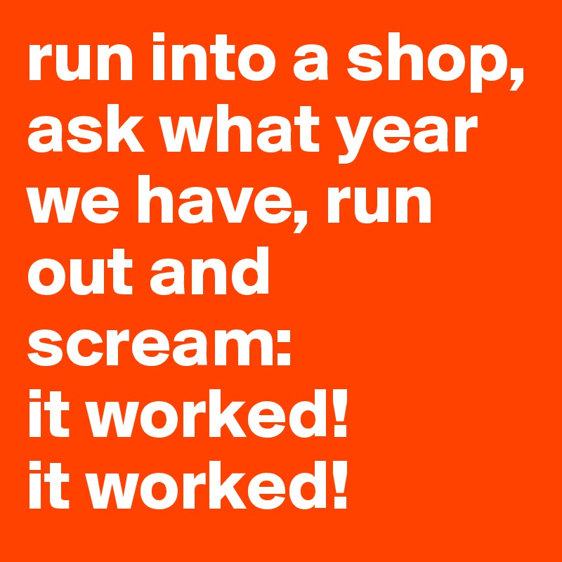 run into a shop, ask what year we have, run out and scream: 
it worked! 
it worked!