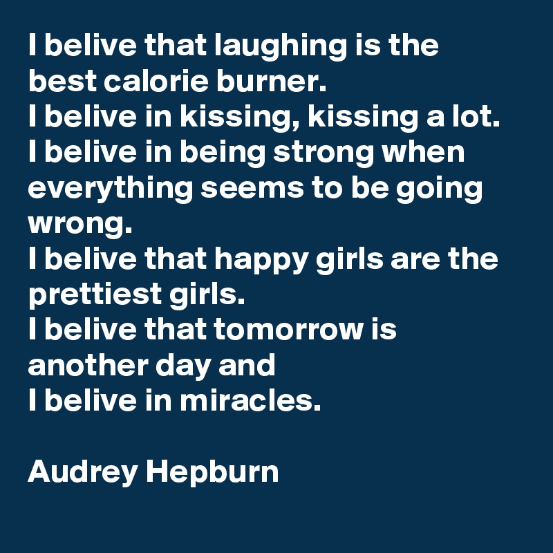 I belive that laughing is the best calorie burner.
I belive in kissing, kissing a lot.
I belive in being strong when everything seems to be going wrong.
I belive that happy girls are the prettiest girls.
I belive that tomorrow is another day and
I belive in miracles.

Audrey Hepburn