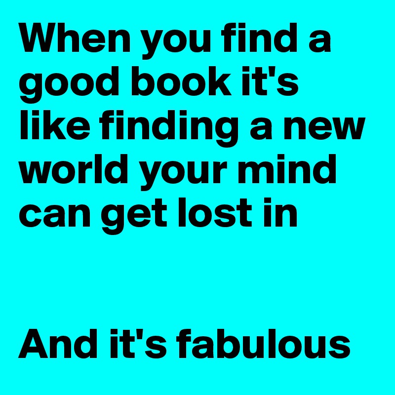 When you find a good book it's like finding a new world your mind can get lost in


And it's fabulous