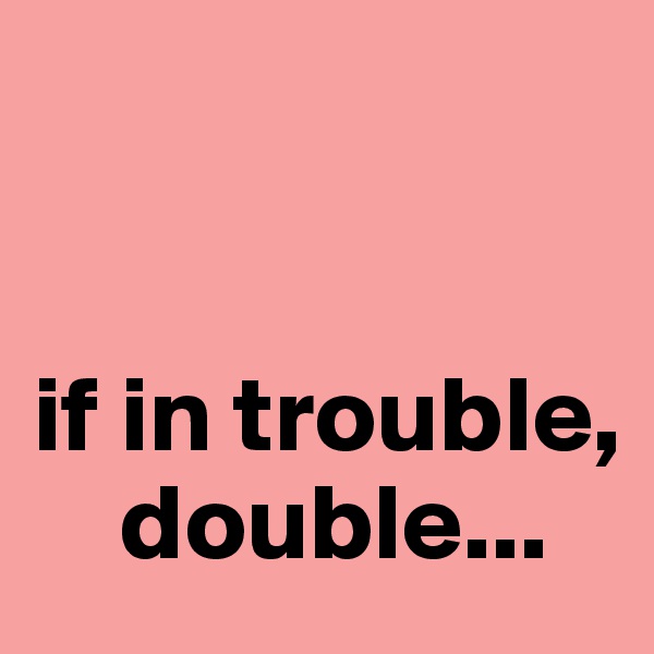 


if in trouble, 
    double...