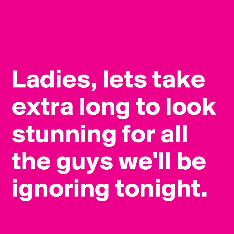 

Ladies, lets take extra long to look stunning for all the guys we'll be ignoring tonight.