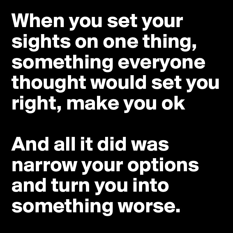 When you set your sights on one thing, something everyone thought would set you right, make you ok

And all it did was narrow your options and turn you into something worse.