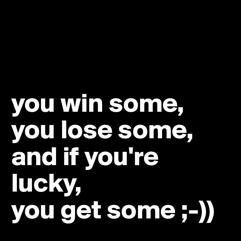 


you win some, you lose some,
and if you're lucky,
you get some ;-))