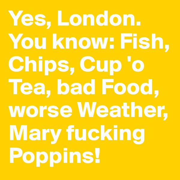 Yes, London. You know: Fish, Chips, Cup 'o Tea, bad Food, worse Weather, Mary fucking Poppins!