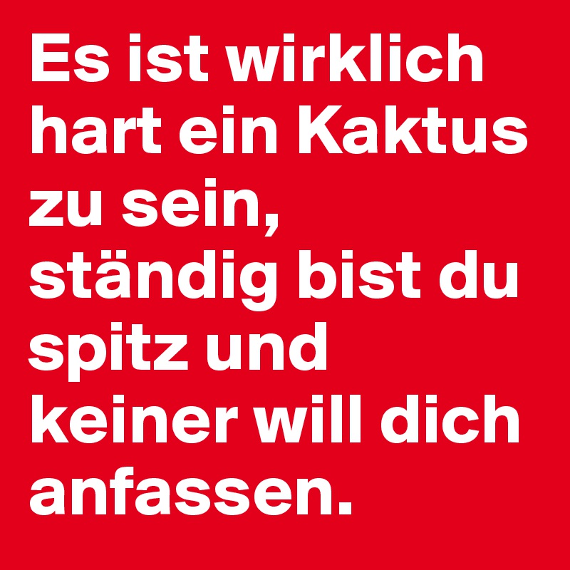 Es ist wirklich hart ein Kaktus zu sein, ständig bist du spitz und keiner will dich anfassen.