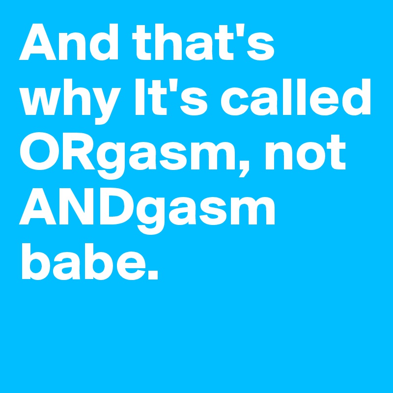 And that's why It's called ORgasm, not ANDgasm babe.

