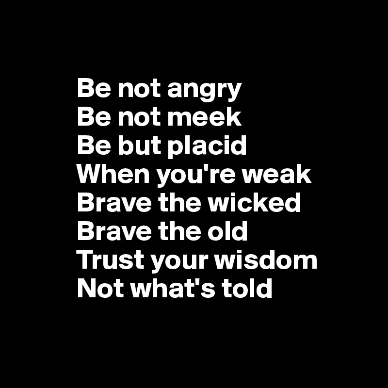 

          Be not angry
          Be not meek
          Be but placid 
          When you're weak
          Brave the wicked
          Brave the old 
          Trust your wisdom 
          Not what's told


