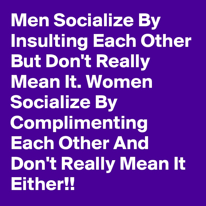 Men Socialize By Insulting Each Other But Don't Really Mean It. Women Socialize By Complimenting Each Other And Don't Really Mean It Either!!