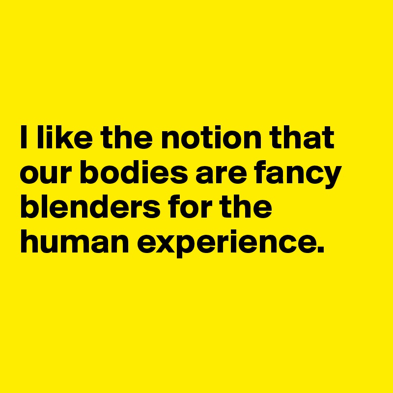 


I like the notion that our bodies are fancy blenders for the human experience. 



