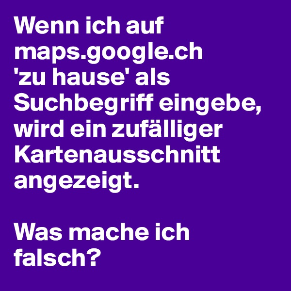 Wenn ich auf maps.google.ch
'zu hause' als Suchbegriff eingebe, wird ein zufälliger Kartenausschnitt angezeigt. 

Was mache ich falsch?