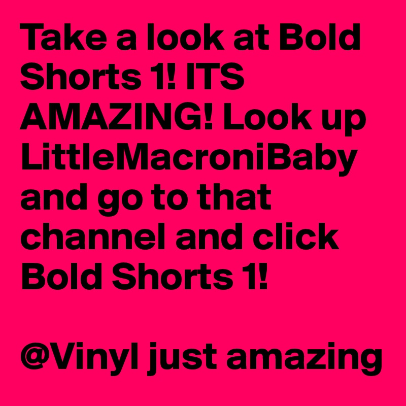 Take a look at Bold Shorts 1! ITS AMAZING! Look up LittleMacroniBaby and go to that channel and click Bold Shorts 1! 

@Vinyl just amazing