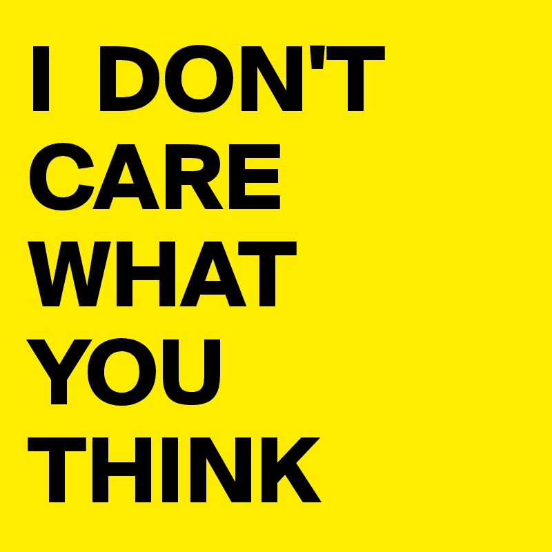 I  DON'T CARE 
WHAT 
YOU 
THINK