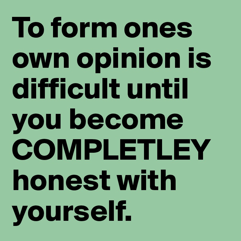 To form ones own opinion is difficult until you become COMPLETLEY honest with yourself. 