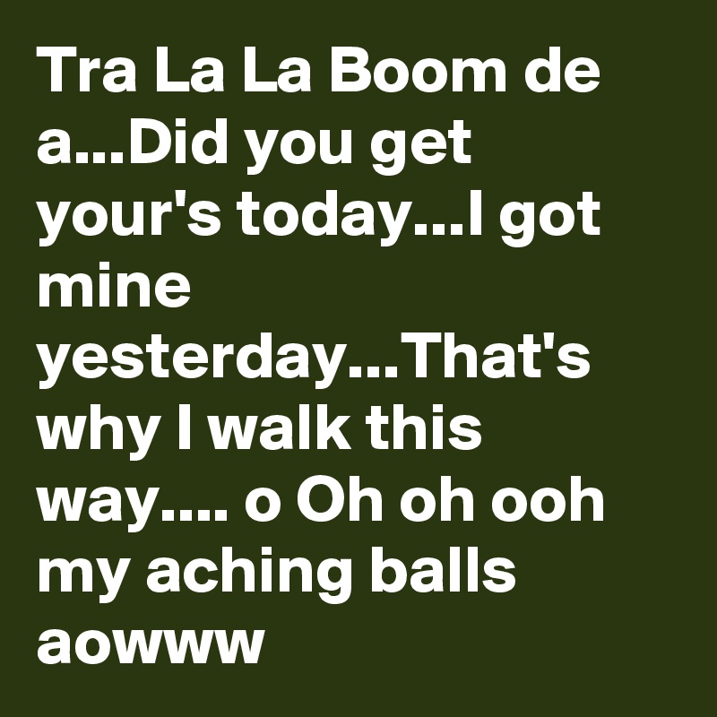Tra La La Boom de a...Did you get your's today...I got mine yesterday...That's why I walk this way.... o Oh oh ooh my aching balls aowww