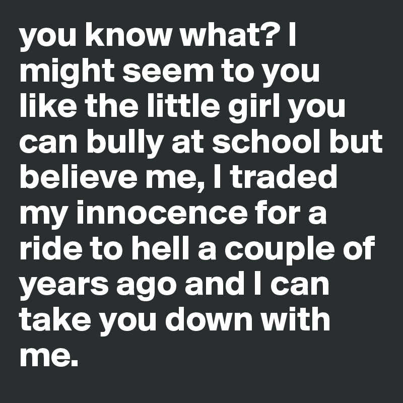 you know what? I might seem to you  like the little girl you can bully at school but believe me, I traded my innocence for a ride to hell a couple of years ago and I can take you down with me.