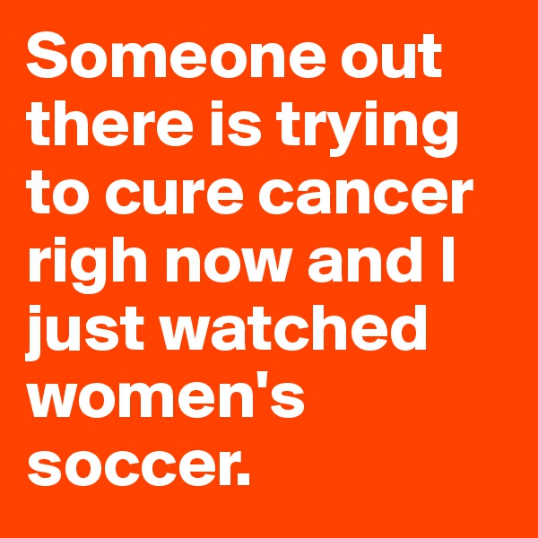 Someone out there is trying to cure cancer righ now and I just watched women's soccer. 