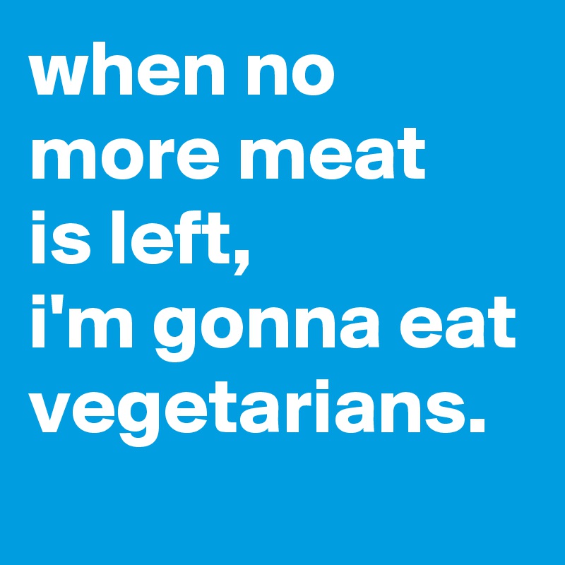 when no more meat  is left, 
i'm gonna eat vegetarians.